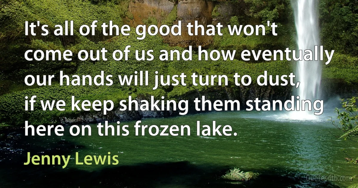 It's all of the good that won't come out of us and how eventually our hands will just turn to dust, if we keep shaking them standing here on this frozen lake. (Jenny Lewis)