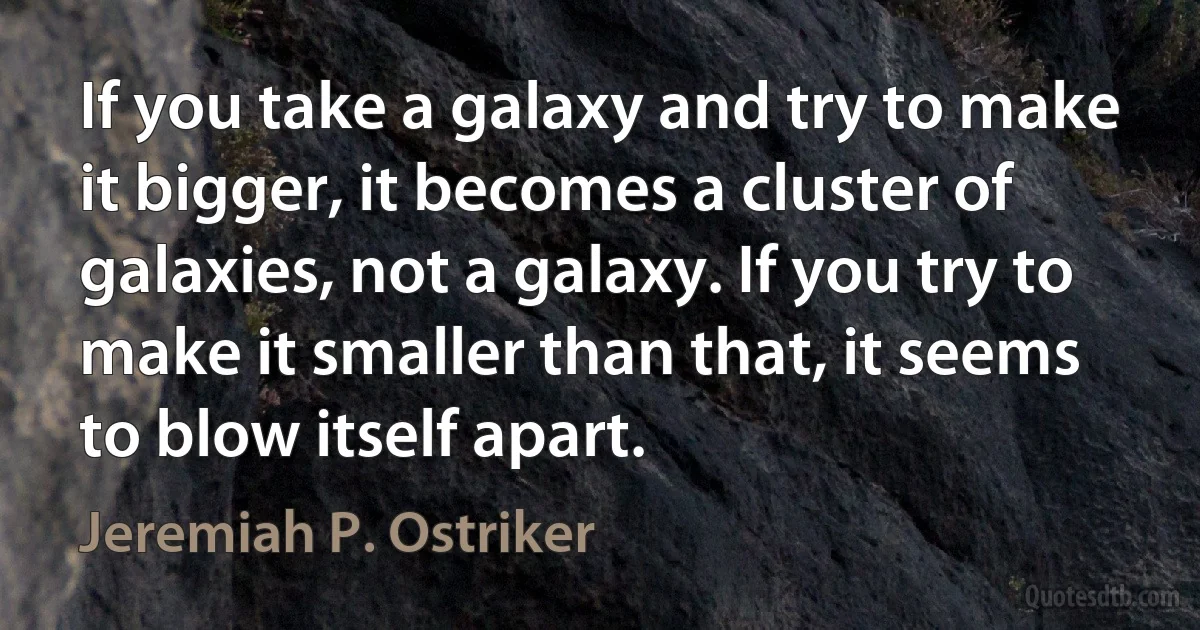 If you take a galaxy and try to make it bigger, it becomes a cluster of galaxies, not a galaxy. If you try to make it smaller than that, it seems to blow itself apart. (Jeremiah P. Ostriker)