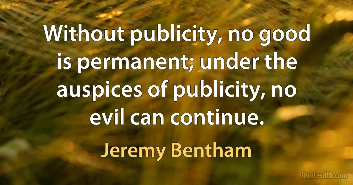 Without publicity, no good is permanent; under the auspices of publicity, no evil can continue. (Jeremy Bentham)