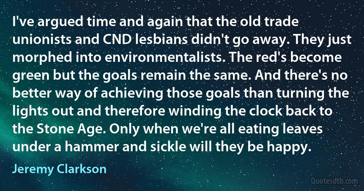 I've argued time and again that the old trade unionists and CND lesbians didn't go away. They just morphed into environmentalists. The red's become green but the goals remain the same. And there's no better way of achieving those goals than turning the lights out and therefore winding the clock back to the Stone Age. Only when we're all eating leaves under a hammer and sickle will they be happy. (Jeremy Clarkson)