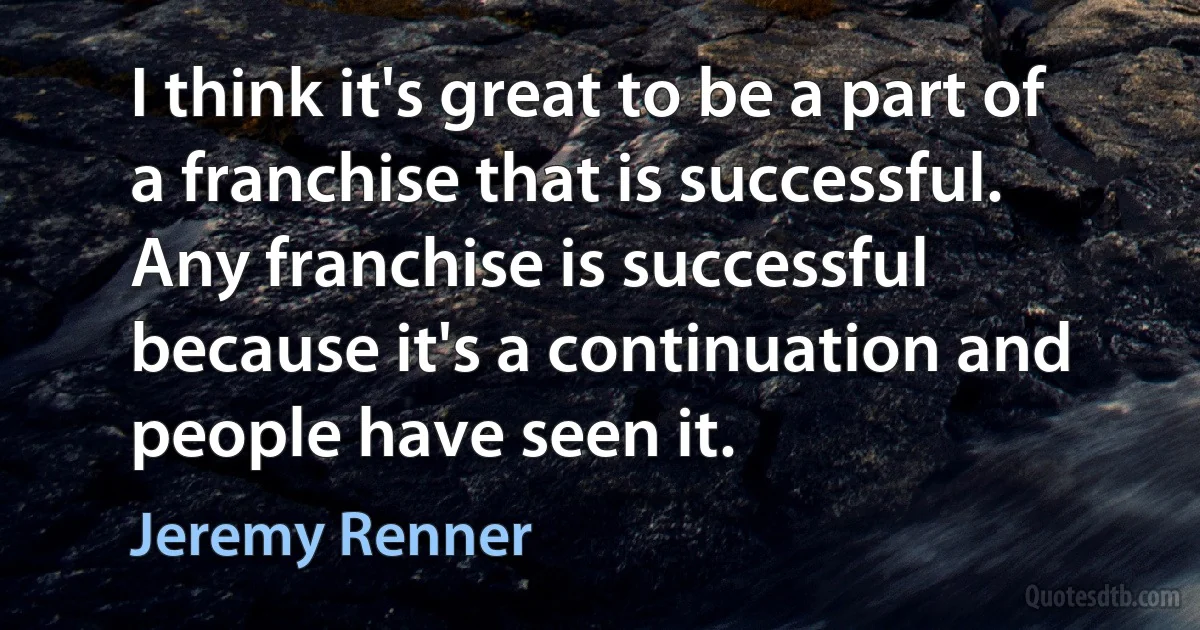 I think it's great to be a part of a franchise that is successful. Any franchise is successful because it's a continuation and people have seen it. (Jeremy Renner)