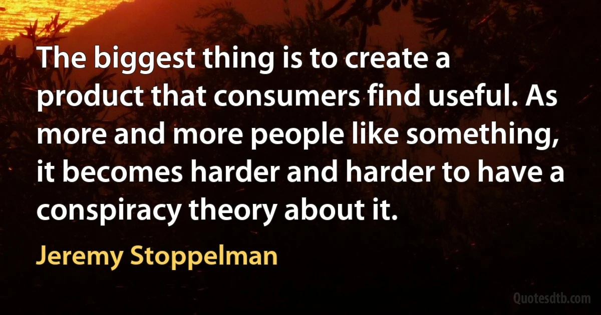 The biggest thing is to create a product that consumers find useful. As more and more people like something, it becomes harder and harder to have a conspiracy theory about it. (Jeremy Stoppelman)