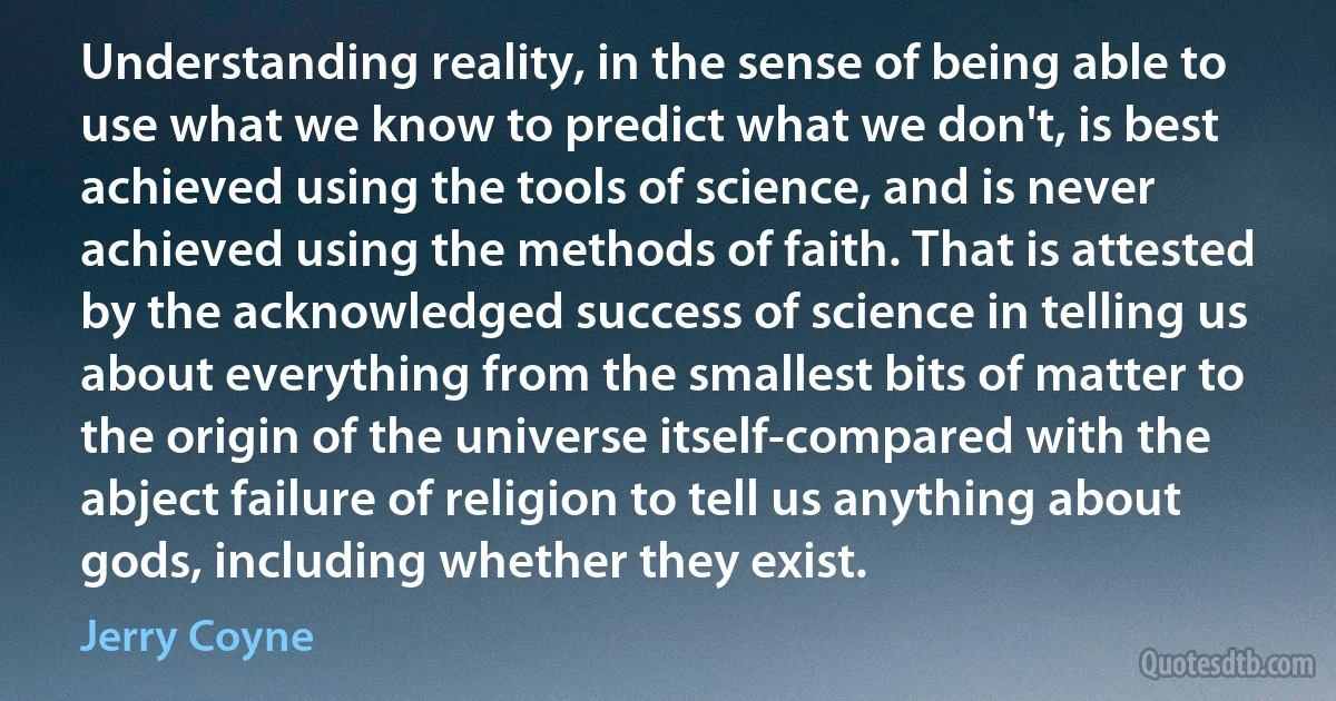 Understanding reality, in the sense of being able to use what we know to predict what we don't, is best achieved using the tools of science, and is never achieved using the methods of faith. That is attested by the acknowledged success of science in telling us about everything from the smallest bits of matter to the origin of the universe itself-compared with the abject failure of religion to tell us anything about gods, including whether they exist. (Jerry Coyne)