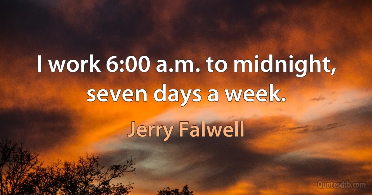 I work 6:00 a.m. to midnight, seven days a week. (Jerry Falwell)