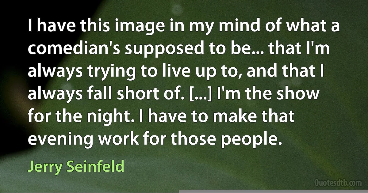 I have this image in my mind of what a comedian's supposed to be... that I'm always trying to live up to, and that I always fall short of. [...] I'm the show for the night. I have to make that evening work for those people. (Jerry Seinfeld)