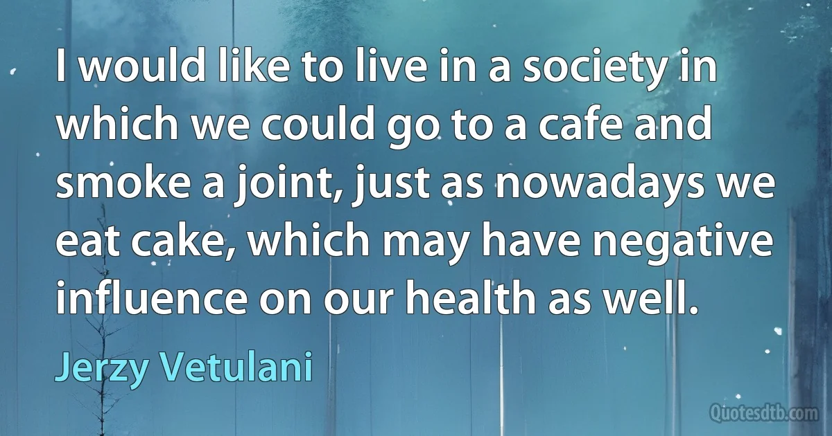 I would like to live in a society in which we could go to a cafe and smoke a joint, just as nowadays we eat cake, which may have negative influence on our health as well. (Jerzy Vetulani)