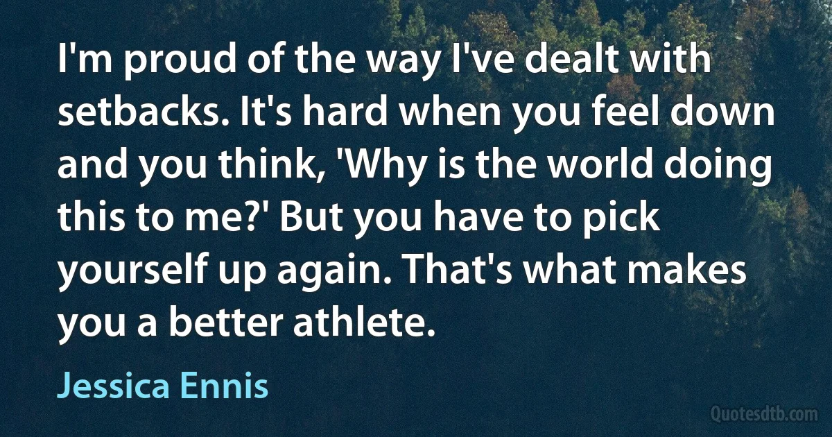 I'm proud of the way I've dealt with setbacks. It's hard when you feel down and you think, 'Why is the world doing this to me?' But you have to pick yourself up again. That's what makes you a better athlete. (Jessica Ennis)