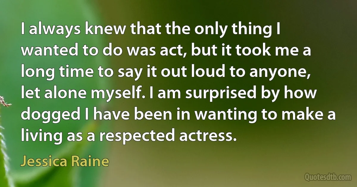 I always knew that the only thing I wanted to do was act, but it took me a long time to say it out loud to anyone, let alone myself. I am surprised by how dogged I have been in wanting to make a living as a respected actress. (Jessica Raine)