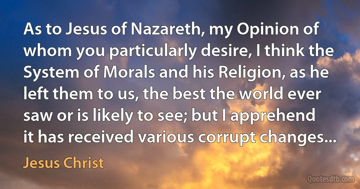 As to Jesus of Nazareth, my Opinion of whom you particularly desire, I think the System of Morals and his Religion, as he left them to us, the best the world ever saw or is likely to see; but I apprehend it has received various corrupt changes... (Jesus Christ)