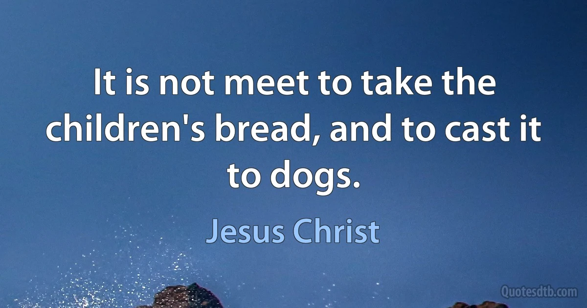 It is not meet to take the children's bread, and to cast it to dogs. (Jesus Christ)