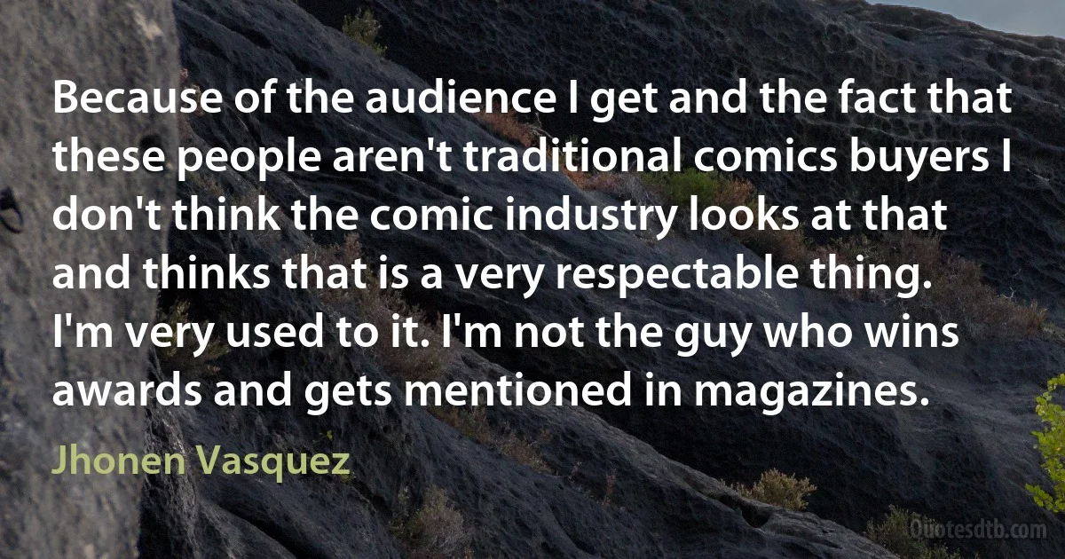 Because of the audience I get and the fact that these people aren't traditional comics buyers I don't think the comic industry looks at that and thinks that is a very respectable thing. I'm very used to it. I'm not the guy who wins awards and gets mentioned in magazines. (Jhonen Vasquez)