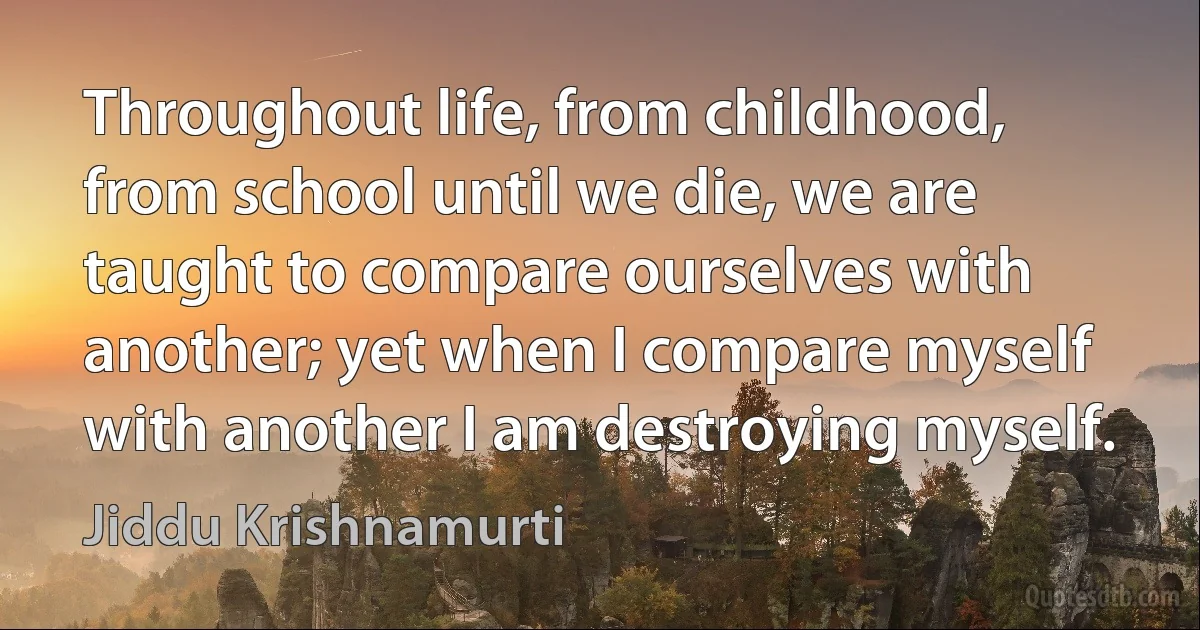 Throughout life, from childhood, from school until we die, we are taught to compare ourselves with another; yet when I compare myself with another I am destroying myself. (Jiddu Krishnamurti)