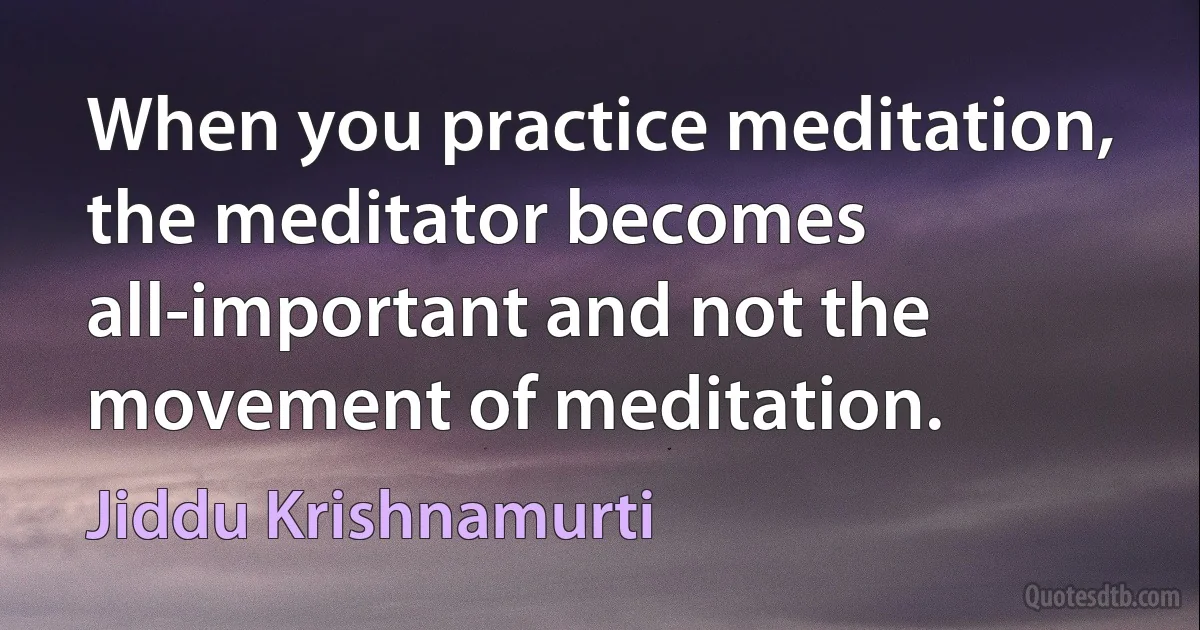 When you practice meditation, the meditator becomes all-important and not the movement of meditation. (Jiddu Krishnamurti)