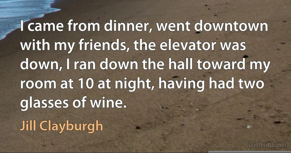 I came from dinner, went downtown with my friends, the elevator was down, I ran down the hall toward my room at 10 at night, having had two glasses of wine. (Jill Clayburgh)