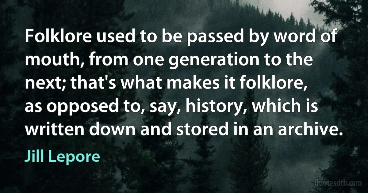 Folklore used to be passed by word of mouth, from one generation to the next; that's what makes it folklore, as opposed to, say, history, which is written down and stored in an archive. (Jill Lepore)