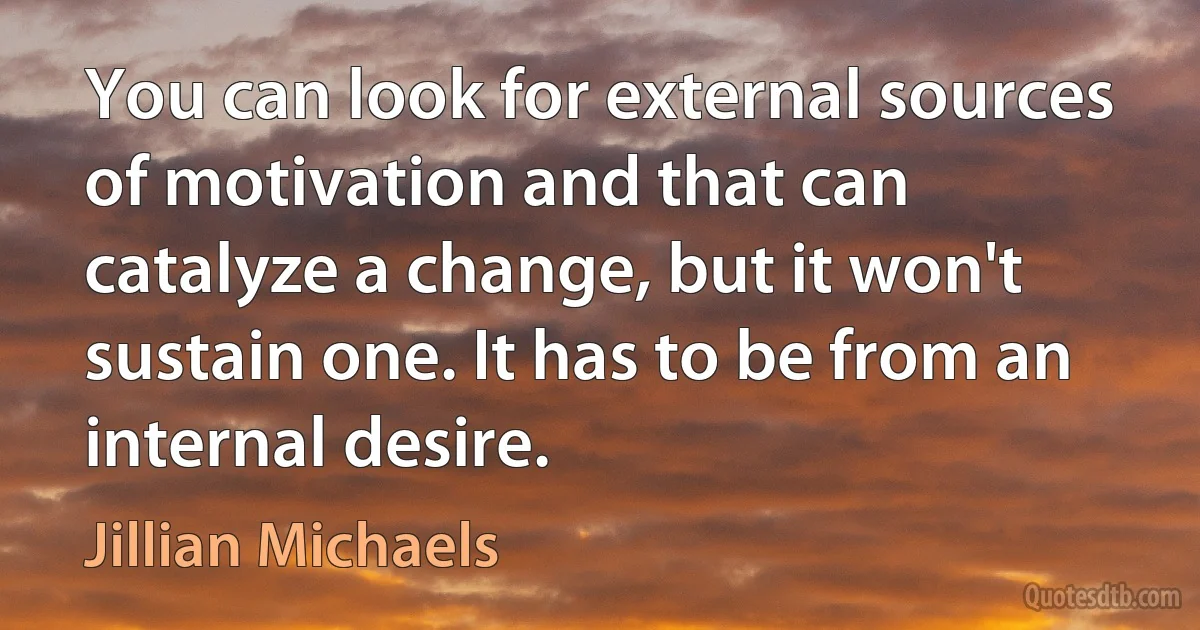 You can look for external sources of motivation and that can catalyze a change, but it won't sustain one. It has to be from an internal desire. (Jillian Michaels)