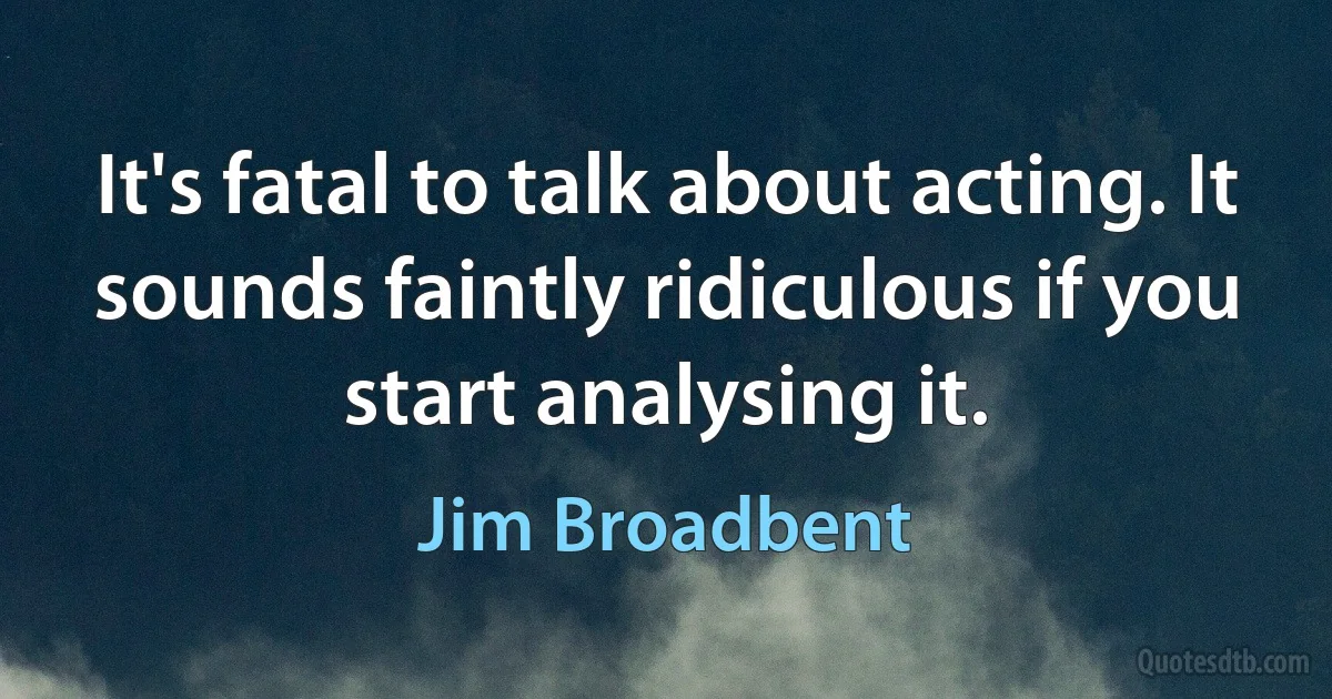 It's fatal to talk about acting. It sounds faintly ridiculous if you start analysing it. (Jim Broadbent)