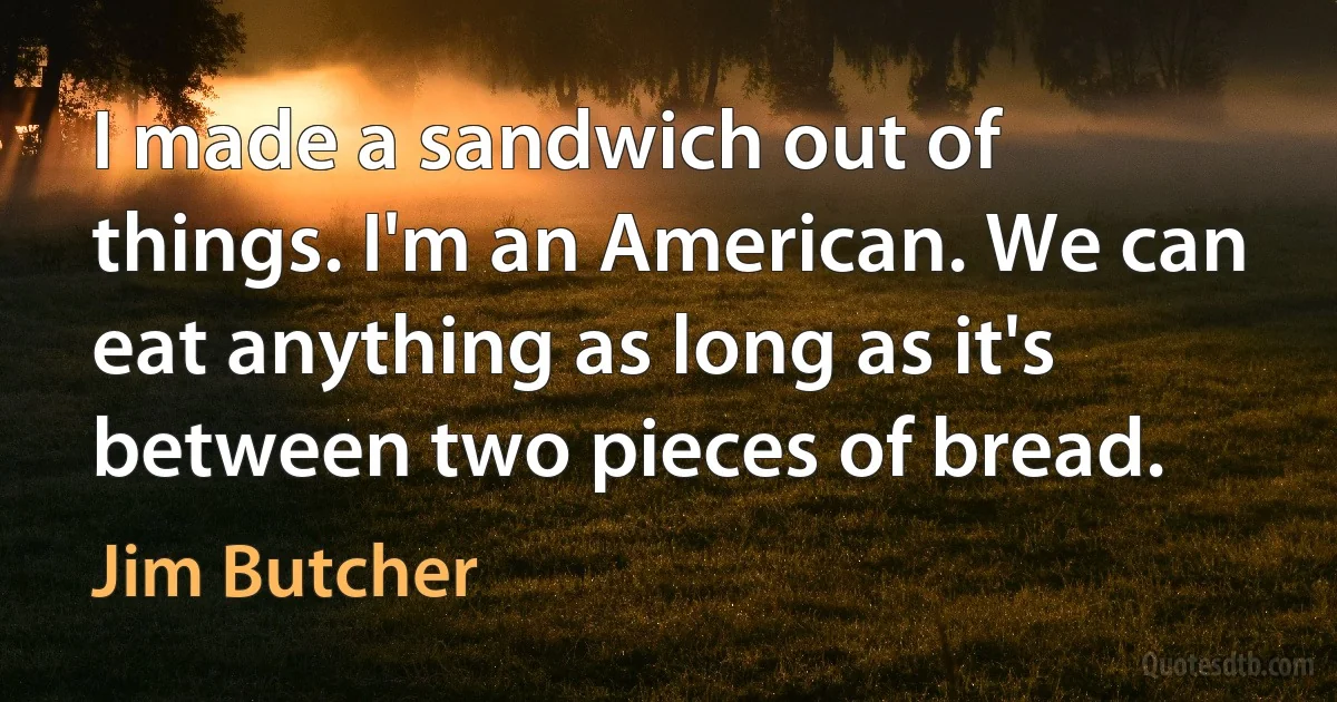 I made a sandwich out of things. I'm an American. We can eat anything as long as it's between two pieces of bread. (Jim Butcher)