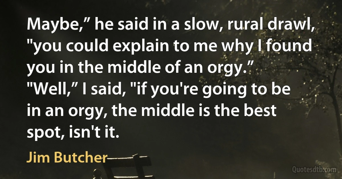 Maybe,” he said in a slow, rural drawl, "you could explain to me why I found you in the middle of an orgy.”
"Well,” I said, "if you're going to be in an orgy, the middle is the best spot, isn't it. (Jim Butcher)