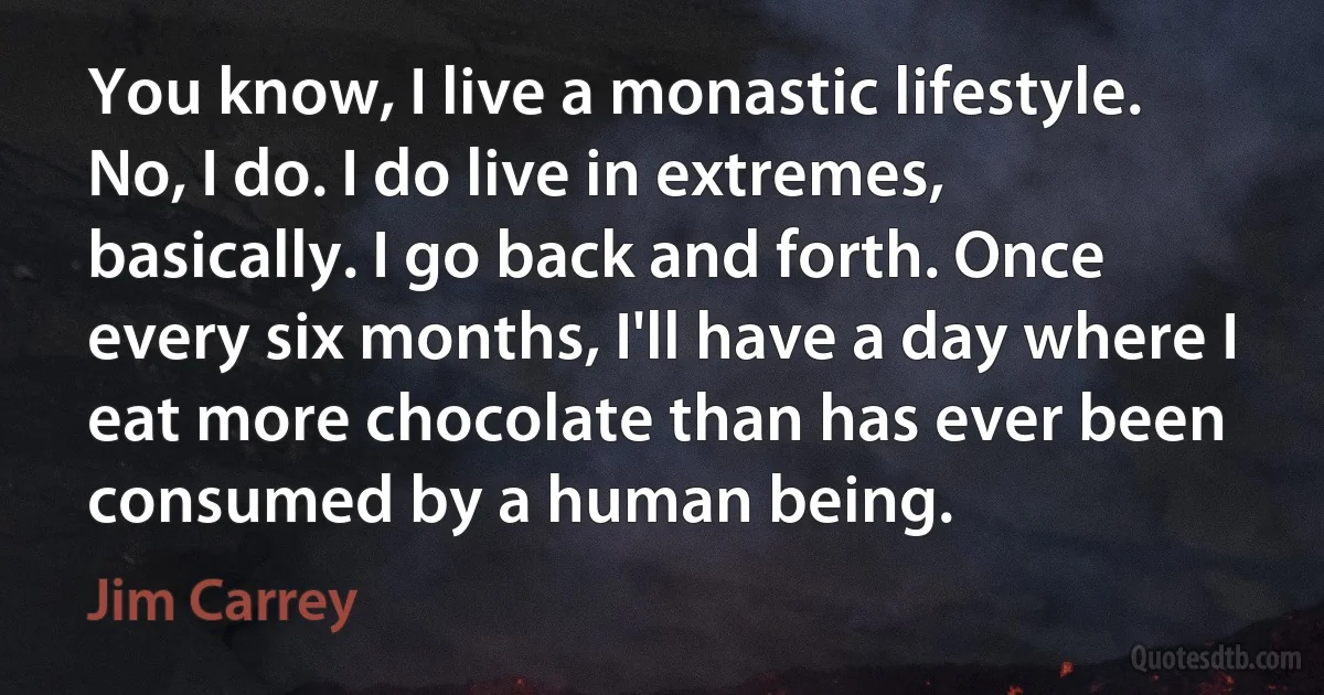 You know, I live a monastic lifestyle. No, I do. I do live in extremes, basically. I go back and forth. Once every six months, I'll have a day where I eat more chocolate than has ever been consumed by a human being. (Jim Carrey)