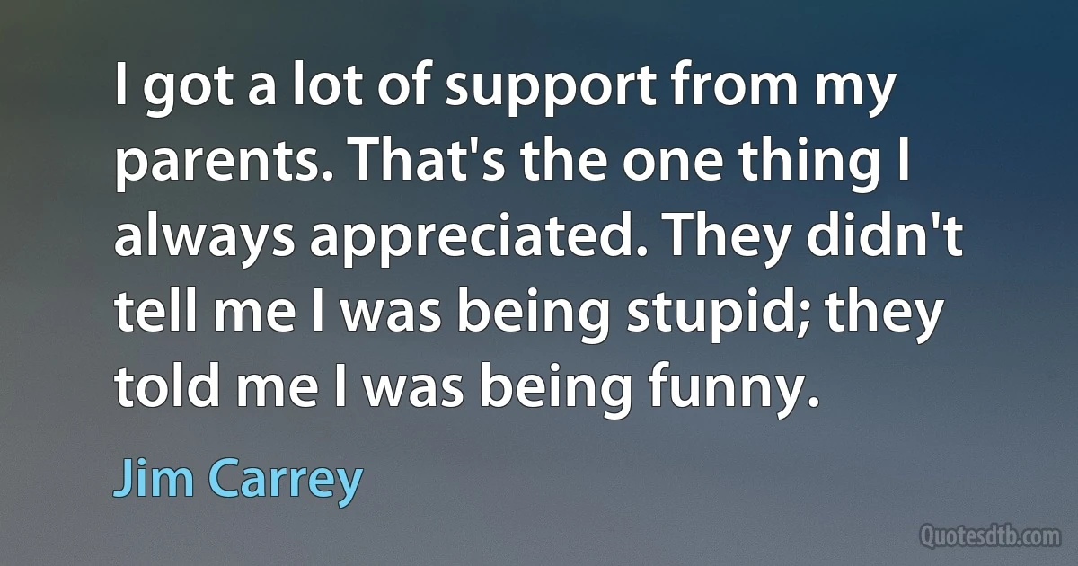 I got a lot of support from my parents. That's the one thing I always appreciated. They didn't tell me I was being stupid; they told me I was being funny. (Jim Carrey)