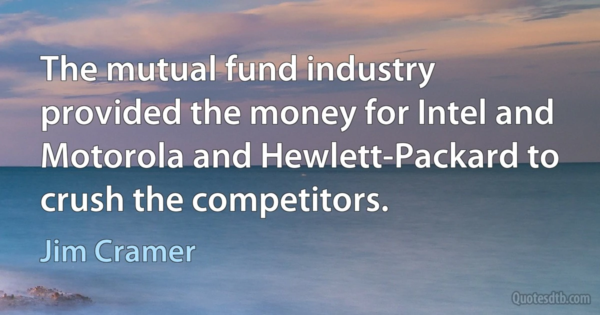 The mutual fund industry provided the money for Intel and Motorola and Hewlett-Packard to crush the competitors. (Jim Cramer)