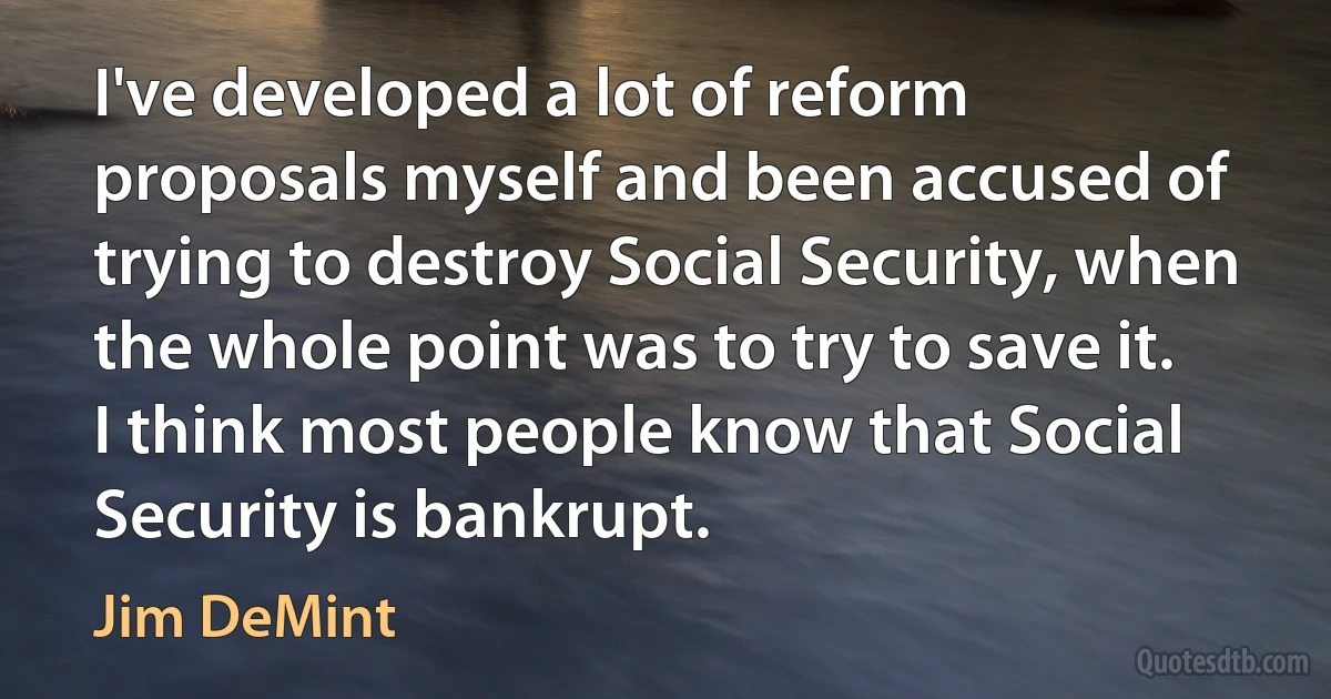 I've developed a lot of reform proposals myself and been accused of trying to destroy Social Security, when the whole point was to try to save it. I think most people know that Social Security is bankrupt. (Jim DeMint)