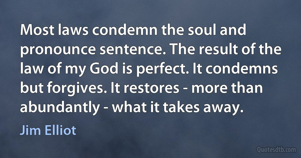 Most laws condemn the soul and pronounce sentence. The result of the law of my God is perfect. It condemns but forgives. It restores - more than abundantly - what it takes away. (Jim Elliot)