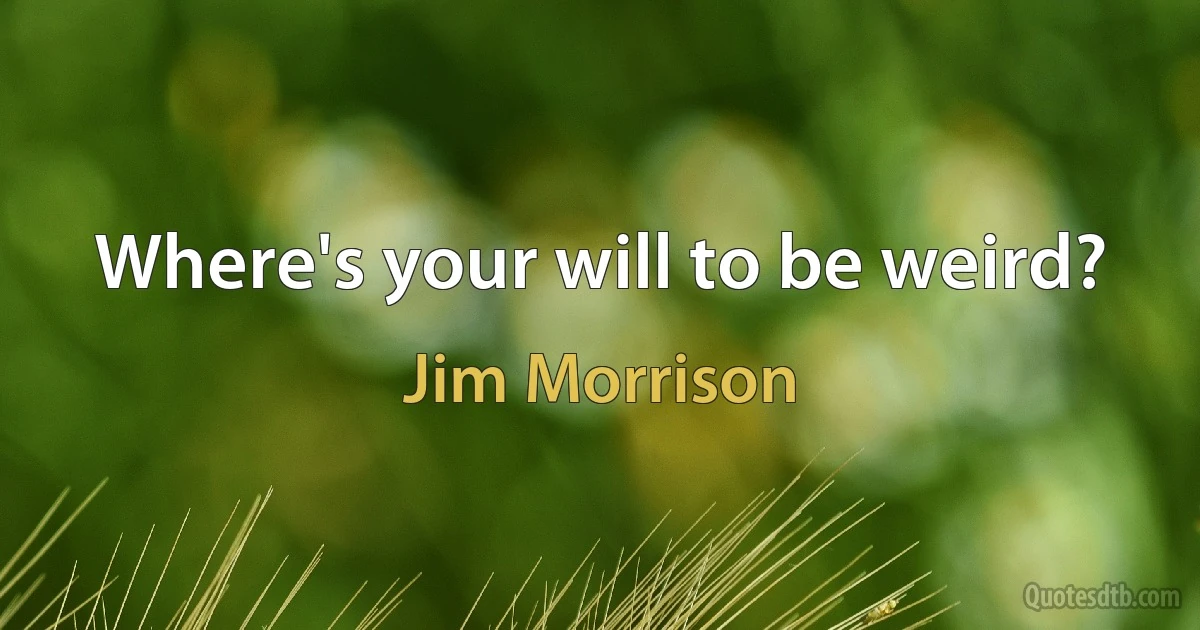 Where's your will to be weird? (Jim Morrison)