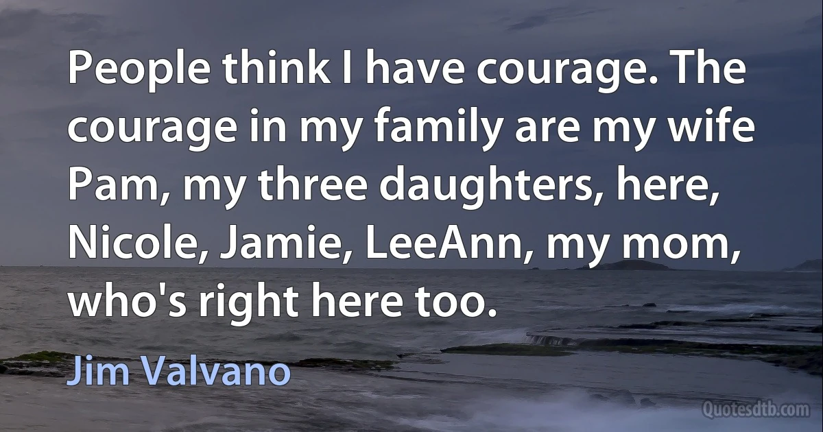 People think I have courage. The courage in my family are my wife Pam, my three daughters, here, Nicole, Jamie, LeeAnn, my mom, who's right here too. (Jim Valvano)