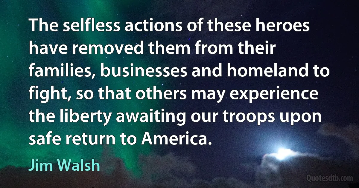 The selfless actions of these heroes have removed them from their families, businesses and homeland to fight, so that others may experience the liberty awaiting our troops upon safe return to America. (Jim Walsh)