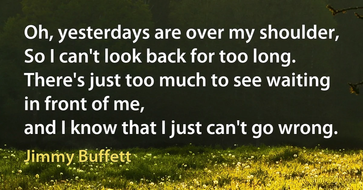 Oh, yesterdays are over my shoulder,
So I can't look back for too long.
There's just too much to see waiting in front of me,
and I know that I just can't go wrong. (Jimmy Buffett)