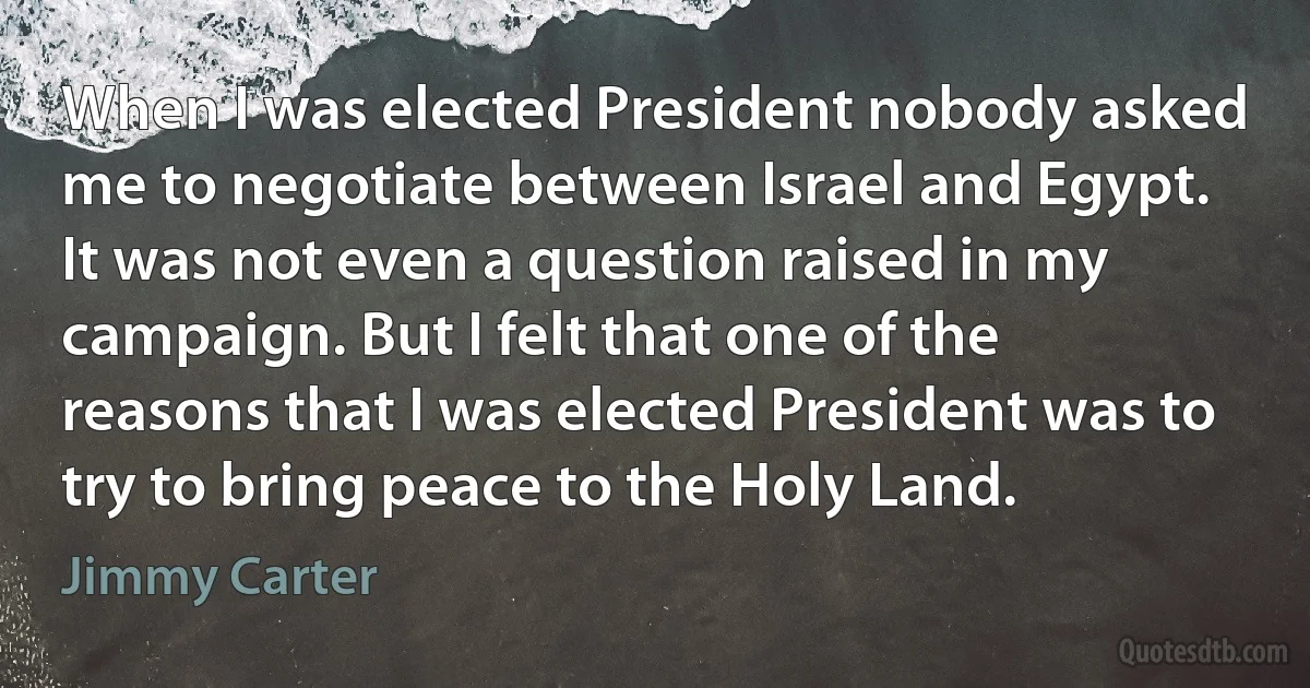 When I was elected President nobody asked me to negotiate between Israel and Egypt. It was not even a question raised in my campaign. But I felt that one of the reasons that I was elected President was to try to bring peace to the Holy Land. (Jimmy Carter)