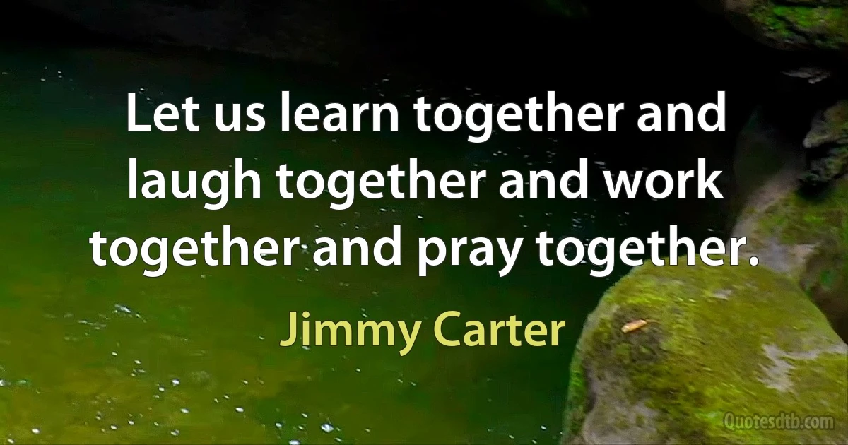 Let us learn together and laugh together and work together and pray together. (Jimmy Carter)