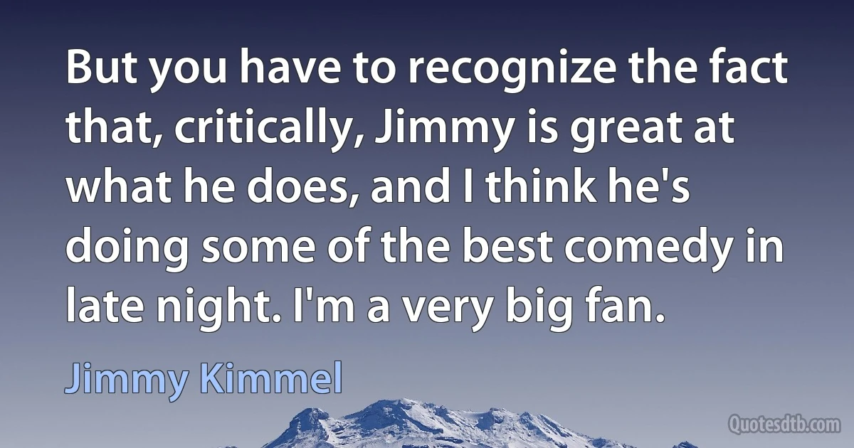 But you have to recognize the fact that, critically, Jimmy is great at what he does, and I think he's doing some of the best comedy in late night. I'm a very big fan. (Jimmy Kimmel)