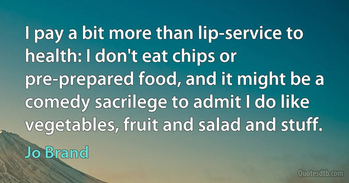 I pay a bit more than lip-service to health: I don't eat chips or pre-prepared food, and it might be a comedy sacrilege to admit I do like vegetables, fruit and salad and stuff. (Jo Brand)