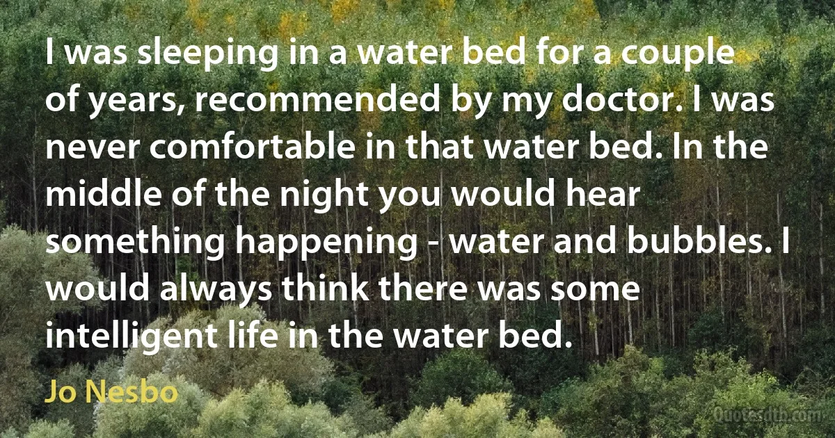 I was sleeping in a water bed for a couple of years, recommended by my doctor. I was never comfortable in that water bed. In the middle of the night you would hear something happening - water and bubbles. I would always think there was some intelligent life in the water bed. (Jo Nesbo)