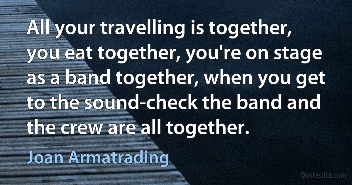 All your travelling is together, you eat together, you're on stage as a band together, when you get to the sound-check the band and the crew are all together. (Joan Armatrading)