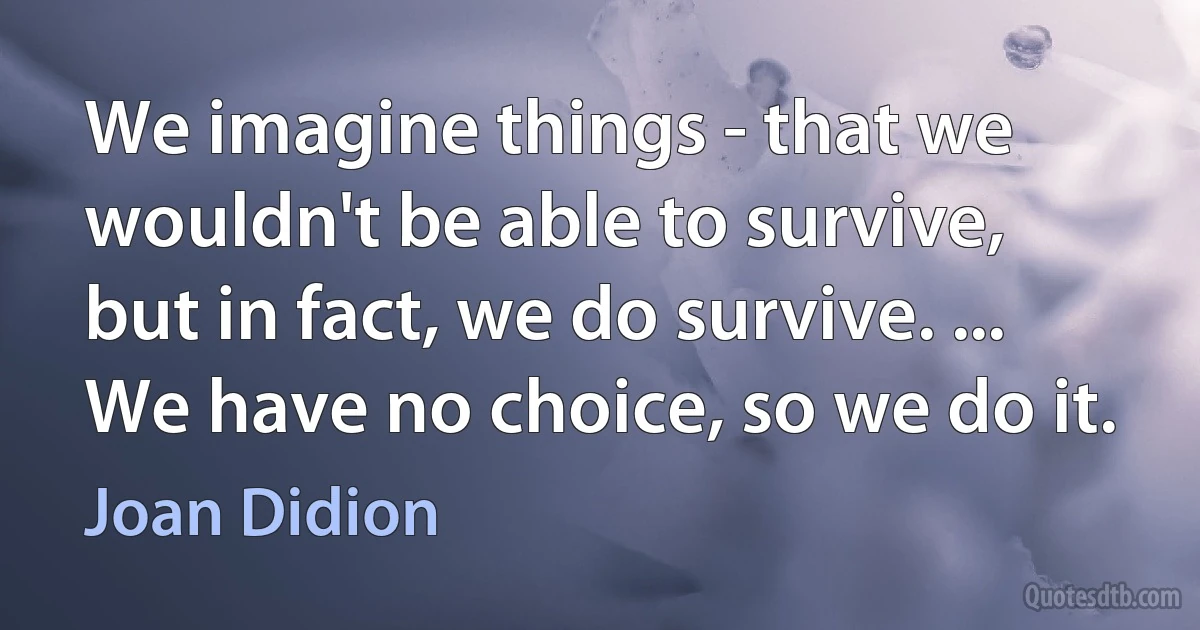 We imagine things - that we wouldn't be able to survive, but in fact, we do survive. ... We have no choice, so we do it. (Joan Didion)