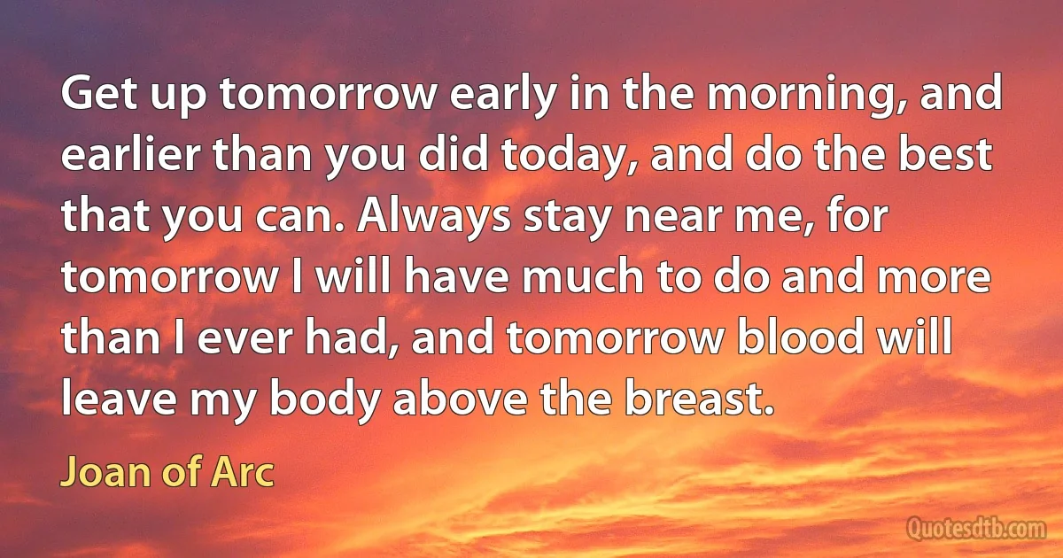 Get up tomorrow early in the morning, and earlier than you did today, and do the best that you can. Always stay near me, for tomorrow I will have much to do and more than I ever had, and tomorrow blood will leave my body above the breast. (Joan of Arc)