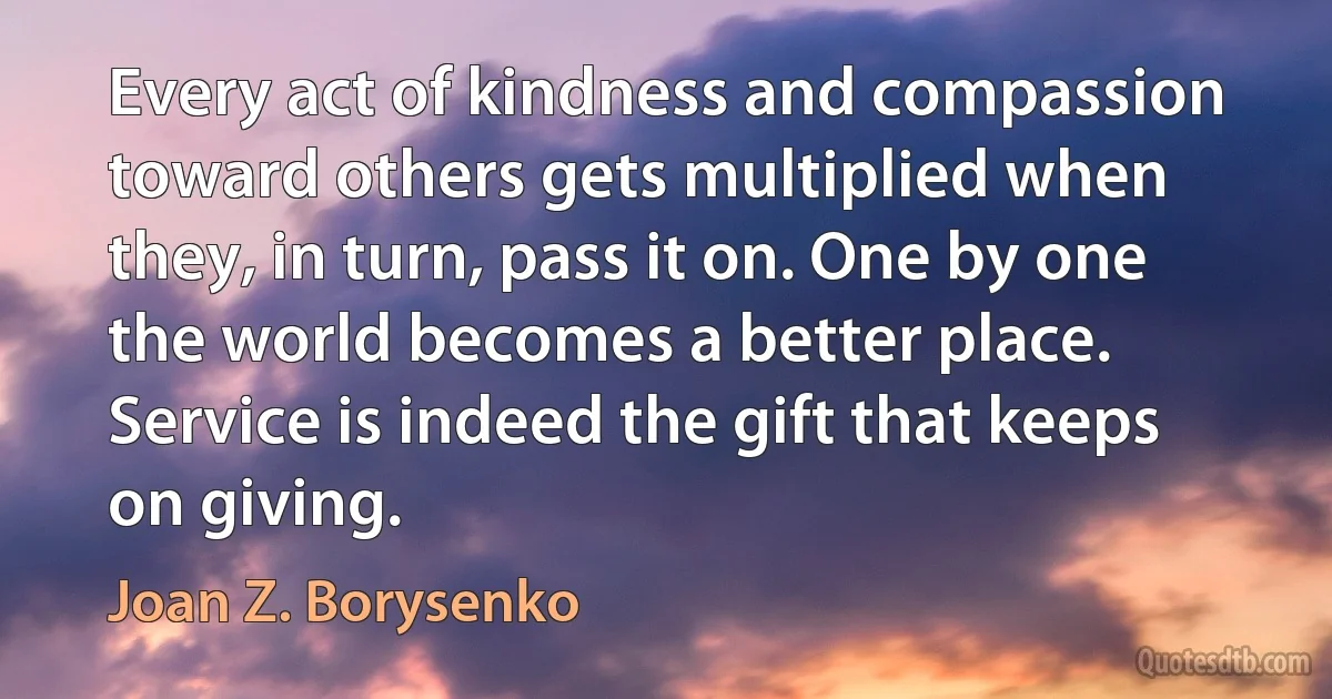 Every act of kindness and compassion toward others gets multiplied when they, in turn, pass it on. One by one the world becomes a better place. Service is indeed the gift that keeps on giving. (Joan Z. Borysenko)