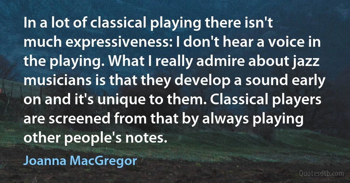 In a lot of classical playing there isn't much expressiveness: I don't hear a voice in the playing. What I really admire about jazz musicians is that they develop a sound early on and it's unique to them. Classical players are screened from that by always playing other people's notes. (Joanna MacGregor)