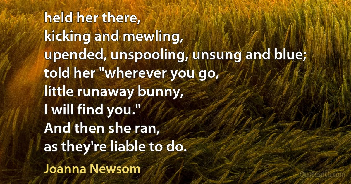 held her there,
kicking and mewling,
upended, unspooling, unsung and blue;
told her "wherever you go,
little runaway bunny,
I will find you."
And then she ran,
as they're liable to do. (Joanna Newsom)