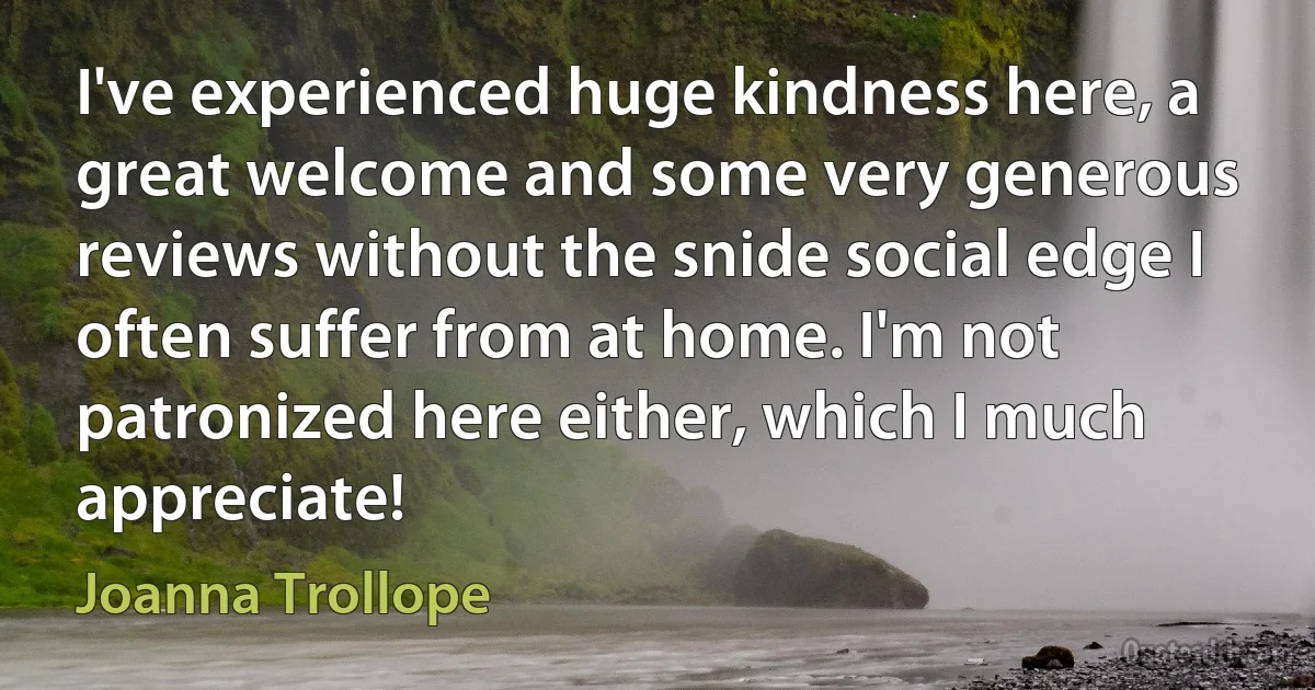 I've experienced huge kindness here, a great welcome and some very generous reviews without the snide social edge I often suffer from at home. I'm not patronized here either, which I much appreciate! (Joanna Trollope)