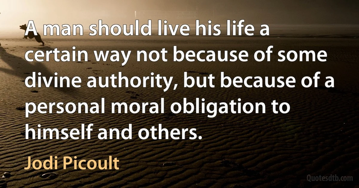 A man should live his life a certain way not because of some divine authority, but because of a personal moral obligation to himself and others. (Jodi Picoult)