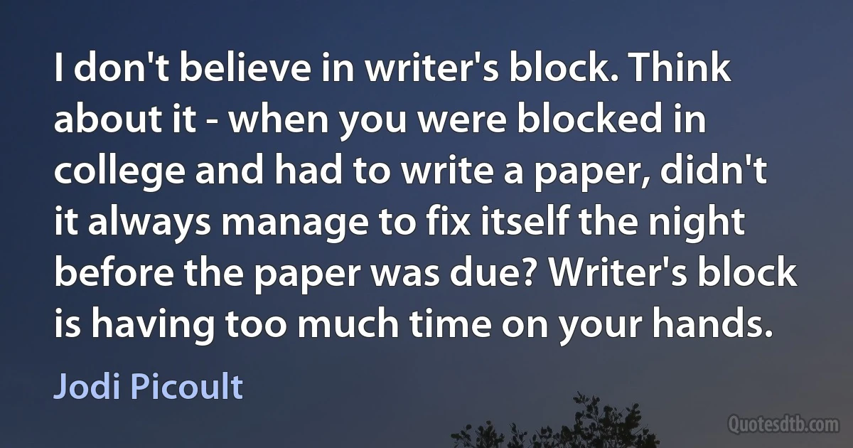 I don't believe in writer's block. Think about it - when you were blocked in college and had to write a paper, didn't it always manage to fix itself the night before the paper was due? Writer's block is having too much time on your hands. (Jodi Picoult)