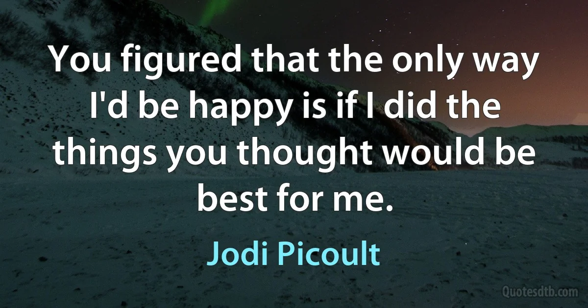 You figured that the only way I'd be happy is if I did the things you thought would be best for me. (Jodi Picoult)