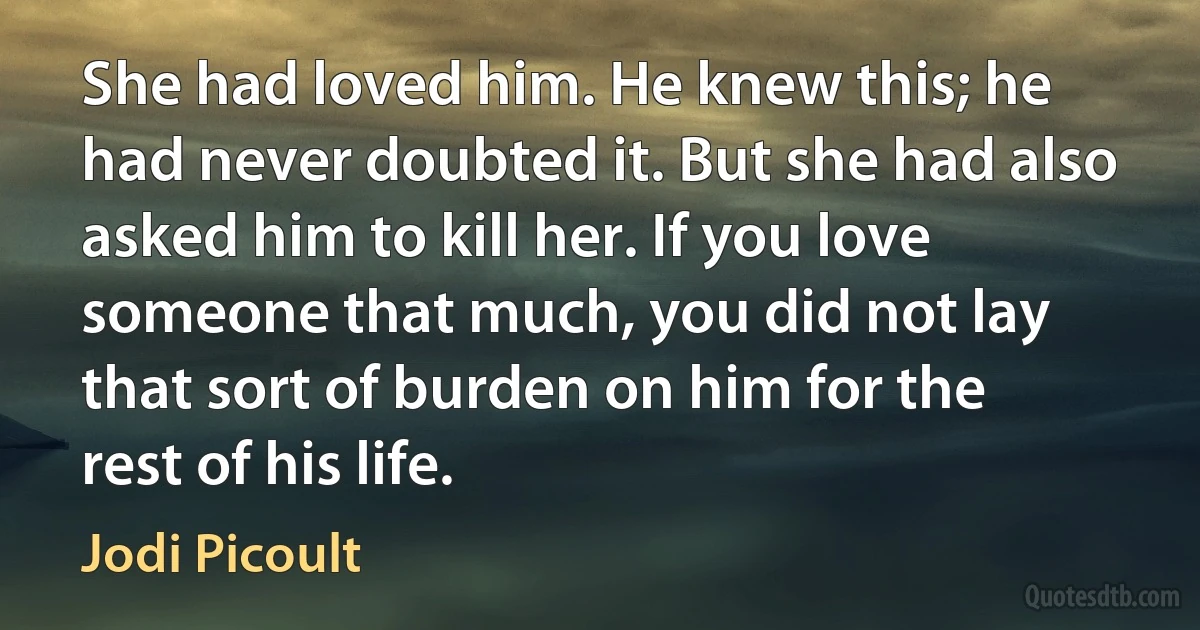 She had loved him. He knew this; he had never doubted it. But she had also asked him to kill her. If you love someone that much, you did not lay that sort of burden on him for the rest of his life. (Jodi Picoult)