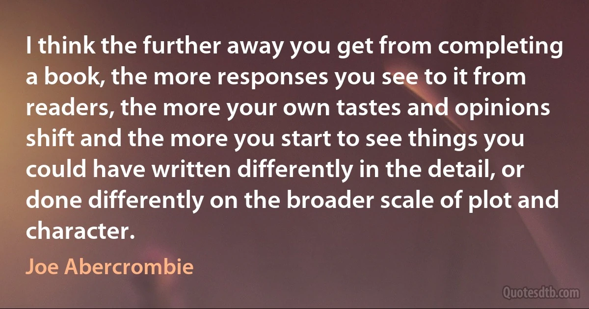 I think the further away you get from completing a book, the more responses you see to it from readers, the more your own tastes and opinions shift and the more you start to see things you could have written differently in the detail, or done differently on the broader scale of plot and character. (Joe Abercrombie)