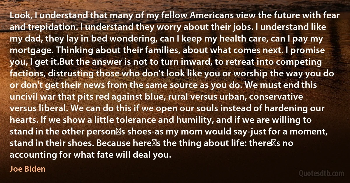 Look, I understand that many of my fellow Americans view the future with fear and trepidation. I understand they worry about their jobs. I understand like my dad, they lay in bed wondering, can I keep my health care, can I pay my mortgage. Thinking about their families, about what comes next. I promise you, I get it.But the answer is not to turn inward, to retreat into competing factions, distrusting those who don't look like you or worship the way you do or don't get their news from the same source as you do. We must end this uncivil war that pits red against blue, rural versus urban, conservative versus liberal. We can do this if we open our souls instead of hardening our hearts. If we show a little tolerance and humility, and if we are willing to stand in the other person′s shoes-as my mom would say-just for a moment, stand in their shoes. Because here′s the thing about life: there′s no accounting for what fate will deal you. (Joe Biden)